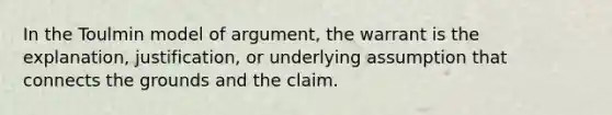 In the Toulmin model of argument, the warrant is the explanation, justification, or underlying assumption that connects the grounds and the claim.