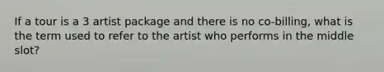 If a tour is a 3 artist package and there is no co-billing, what is the term used to refer to the artist who performs in the middle slot?