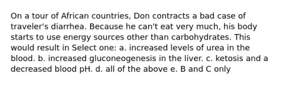 On a tour of African countries, Don contracts a bad case of traveler's diarrhea. Because he can't eat very much, his body starts to use energy sources other than carbohydrates. This would result in Select one: a. increased levels of urea in the blood. b. increased gluconeogenesis in the liver. c. ketosis and a decreased blood pH. d. all of the above e. B and C only