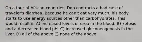 On a tour of African countries, Don contracts a bad case of traveler's diarrhea. Because he can't eat very much, his body starts to use energy sources other than carbohydrates. This would result in A) increased levels of urea in the blood. B) ketosis and a decreased blood pH. C) increased gluconeogenesis in the liver. D) all of the above E) none of the above