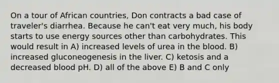 On a tour of African countries, Don contracts a bad case of traveler's diarrhea. Because he can't eat very much, his body starts to use energy sources other than carbohydrates. This would result in A) increased levels of urea in the blood. B) increased gluconeogenesis in the liver. C) ketosis and a decreased blood pH. D) all of the above E) B and C only