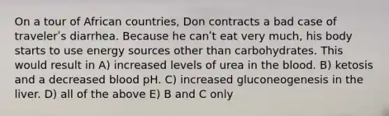 On a tour of African countries, Don contracts a bad case of travelerʹs diarrhea. Because he canʹt eat very much, his body starts to use energy sources other than carbohydrates. This would result in A) increased levels of urea in the blood. B) ketosis and a decreased blood pH. C) increased gluconeogenesis in the liver. D) all of the above E) B and C only