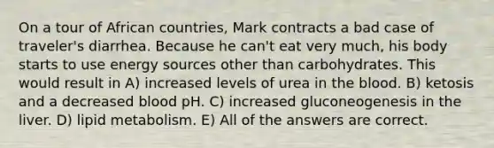 On a tour of African countries, Mark contracts a bad case of traveler's diarrhea. Because he can't eat very much, his body starts to use energy sources other than carbohydrates. This would result in A) increased levels of urea in the blood. B) ketosis and a decreased blood pH. C) increased gluconeogenesis in the liver. D) lipid metabolism. E) All of the answers are correct.