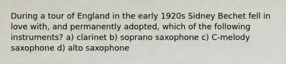 During a tour of England in the early 1920s Sidney Bechet fell in love with, and permanently adopted, which of the following instruments? a) clarinet b) soprano saxophone c) C-melody saxophone d) alto saxophone