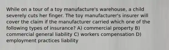 While on a tour of a toy manufacture's warehouse, a child severely cuts her finger. The toy manufacturer's insurer will cover the claim if the manufacturer carried which one of the following types of insurance? A) commercial property B) commercial general liability C) workers compensation D) employment practices liability