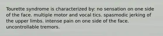 Tourette syndrome is characterized by: no sensation on one side of the face. multiple motor and vocal tics. spasmodic jerking of the upper limbs. intense pain on one side of the face. uncontrollable tremors.