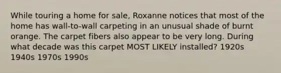 While touring a home for sale, Roxanne notices that most of the home has wall-to-wall carpeting in an unusual shade of burnt orange. The carpet fibers also appear to be very long. During what decade was this carpet MOST LIKELY installed? 1920s 1940s 1970s 1990s