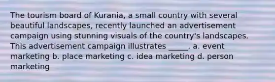 The tourism board of Kurania, a small country with several beautiful landscapes, recently launched an advertisement campaign using stunning visuals of the country's landscapes. This advertisement campaign illustrates _____. a. event marketing b. place marketing c. idea marketing d. person marketing