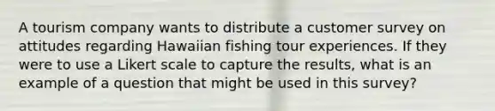 A tourism company wants to distribute a customer survey on attitudes regarding Hawaiian fishing tour experiences. If they were to use a Likert scale to capture the results, what is an example of a question that might be used in this survey?