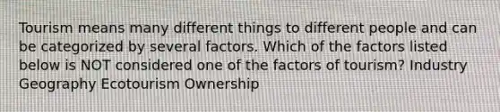 Tourism means many different things to different people and can be categorized by several factors. Which of the factors listed below is NOT considered one of the factors of tourism? Industry Geography Ecotourism Ownership