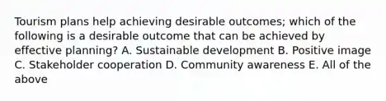 Tourism plans help achieving desirable outcomes; which of the following is a desirable outcome that can be achieved by effective planning? A. Sustainable development B. Positive image C. Stakeholder cooperation D. Community awareness E. All of the above