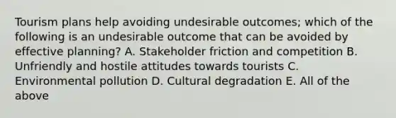 Tourism plans help avoiding undesirable outcomes; which of the following is an undesirable outcome that can be avoided by effective planning? A. Stakeholder friction and competition B. Unfriendly and hostile attitudes towards tourists C. Environmental pollution D. Cultural degradation E. All of the above