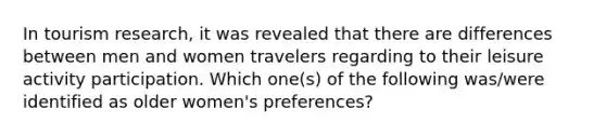 In tourism research, it was revealed that there are differences between men and women travelers regarding to their leisure activity participation. Which one(s) of the following was/were identified as older women's preferences?