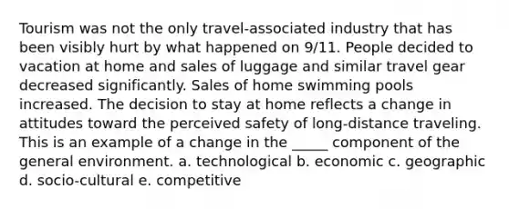 Tourism was not the only travel-associated industry that has been visibly hurt by what happened on 9/11. People decided to vacation at home and sales of luggage and similar travel gear decreased significantly. Sales of home swimming pools increased. The decision to stay at home reflects a change in attitudes toward the perceived safety of long-distance traveling. This is an example of a change in the _____ component of the general environment. a. technological b. economic c. geographic d. socio-cultural e. competitive