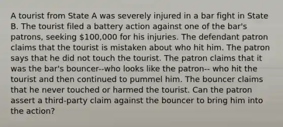 A tourist from State A was severely injured in a bar fight in State B. The tourist filed a battery action against one of the bar's patrons, seeking 100,000 for his injuries. The defendant patron claims that the tourist is mistaken about who hit him. The patron says that he did not touch the tourist. The patron claims that it was the bar's bouncer--who looks like the patron-- who hit the tourist and then continued to pummel him. The bouncer claims that he never touched or harmed the tourist. Can the patron assert a third-party claim against the bouncer to bring him into the action?