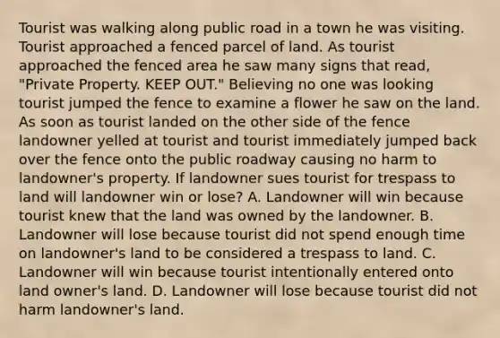 Tourist was walking along public road in a town he was visiting. Tourist approached a fenced parcel of land. As tourist approached the fenced area he saw many signs that read, "Private Property. KEEP OUT." Believing no one was looking tourist jumped the fence to examine a flower he saw on the land. As soon as tourist landed on the other side of the fence landowner yelled at tourist and tourist immediately jumped back over the fence onto the public roadway causing no harm to landowner's property. If landowner sues tourist for trespass to land will landowner win or lose? A. Landowner will win because tourist knew that the land was owned by the landowner. B. Landowner will lose because tourist did not spend enough time on landowner's land to be considered a trespass to land. C. Landowner will win because tourist intentionally entered onto land owner's land. D. Landowner will lose because tourist did not harm landowner's land.