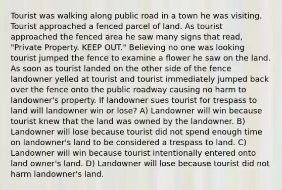 Tourist was walking along public road in a town he was visiting. Tourist approached a fenced parcel of land. As tourist approached the fenced area he saw many signs that read, "Private Property. KEEP OUT." Believing no one was looking tourist jumped the fence to examine a flower he saw on the land. As soon as tourist landed on the other side of the fence landowner yelled at tourist and tourist immediately jumped back over the fence onto the public roadway causing no harm to landowner's property. If landowner sues tourist for trespass to land will landowner win or lose? A) Landowner will win because tourist knew that the land was owned by the landowner. B) Landowner will lose because tourist did not spend enough time on landowner's land to be considered a trespass to land. C) Landowner will win because tourist intentionally entered onto land owner's land. D) Landowner will lose because tourist did not harm landowner's land.