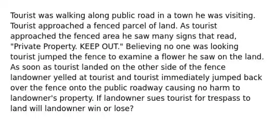 Tourist was walking along public road in a town he was visiting. Tourist approached a fenced parcel of land. As tourist approached the fenced area he saw many signs that read, "Private Property. KEEP OUT." Believing no one was looking tourist jumped the fence to examine a flower he saw on the land. As soon as tourist landed on the other side of the fence landowner yelled at tourist and tourist immediately jumped back over the fence onto the public roadway causing no harm to landowner's property. If landowner sues tourist for trespass to land will landowner win or lose?