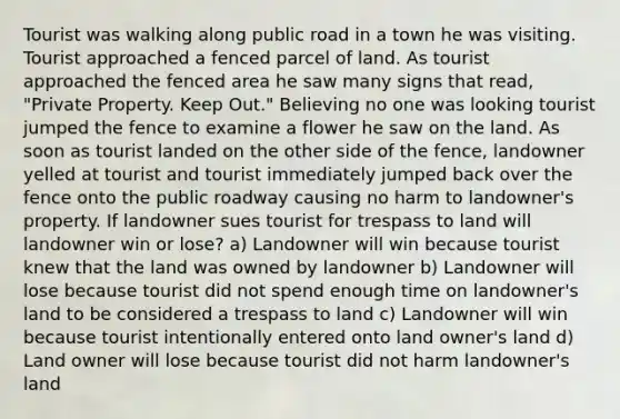 Tourist was walking along public road in a town he was visiting. Tourist approached a fenced parcel of land. As tourist approached the fenced area he saw many signs that read, "Private Property. Keep Out." Believing no one was looking tourist jumped the fence to examine a flower he saw on the land. As soon as tourist landed on the other side of the fence, landowner yelled at tourist and tourist immediately jumped back over the fence onto the public roadway causing no harm to landowner's property. If landowner sues tourist for trespass to land will landowner win or lose? a) Landowner will win because tourist knew that the land was owned by landowner b) Landowner will lose because tourist did not spend enough time on landowner's land to be considered a trespass to land c) Landowner will win because tourist intentionally entered onto land owner's land d) Land owner will lose because tourist did not harm landowner's land