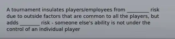 A tournament insulates players/employees from _________ risk due to outside factors that are common to all the players, but adds ________ risk - someone else's ability is not under the control of an individual player