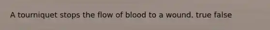 A tourniquet stops the flow of blood to a wound. true false