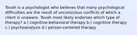 Tovah is a psychologist who believes that many psychological difficulties are the result of unconscious conflicts of which a client is unaware. Tovah most likely endorses which type of therapy? a.) cognitive-behavioral therapy b.) cognitive therapy c.) psychoanalysis d.) person-centered therapy