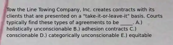 Tow the Line Towing Company, Inc. creates contracts with its clients that are presented on a "take-it-or-leave-it" basis. Courts typically find these types of agreements to be _____. A.) holistically unconscionable B.) adhesion contracts C.) conscionable D.) categorically unconscionable E.) equitable