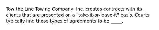 Tow the Line Towing Company, Inc. creates contracts with its clients that are presented on a "take-it-or-leave-it" basis. Courts typically find these types of agreements to be _____.