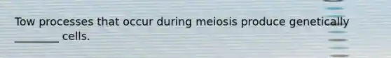 Tow processes that occur during meiosis produce genetically ________ cells.