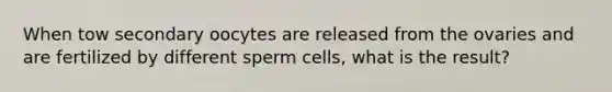 When tow secondary oocytes are released from the ovaries and are fertilized by different sperm cells, what is the result?