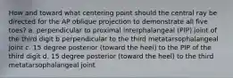 How and toward what centering point should the central ray be directed for the AP oblique projection to demonstrate all five toes? a. perpendicular to proximal interphalangeal (PIP) joint of the third digit b perpendicular to the third metatarsophalangeal joint c. 15 degree posterior (toward the heel) to the PIP of the third digit d. 15 degree posterior (toward the heel) to the third metatarsophalangeal joint