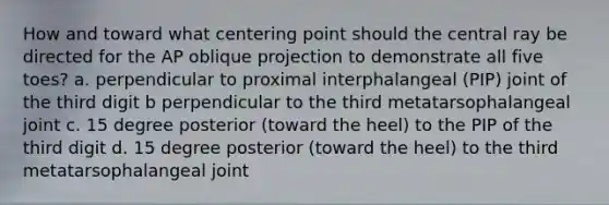 How and toward what centering point should the central ray be directed for the AP oblique projection to demonstrate all five toes? a. perpendicular to proximal interphalangeal (PIP) joint of the third digit b perpendicular to the third metatarsophalangeal joint c. 15 degree posterior (toward the heel) to the PIP of the third digit d. 15 degree posterior (toward the heel) to the third metatarsophalangeal joint