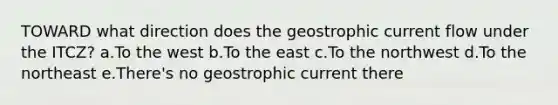 TOWARD what direction does the geostrophic current flow under the ITCZ? a.To the west b.To the east c.To the northwest d.To the northeast e.There's no geostrophic current there