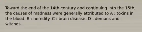 Toward the end of the 14th century and continuing into the 15th, the causes of madness were generally attributed to A : toxins in <a href='https://www.questionai.com/knowledge/k7oXMfj7lk-the-blood' class='anchor-knowledge'>the blood</a>. B : heredity. C : brain disease. D : demons and witches.