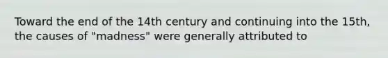 Toward the end of the 14th century and continuing into the 15th, the causes of "madness" were generally attributed to