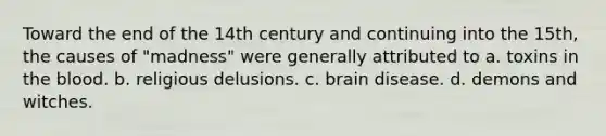 Toward the end of the 14th century and continuing into the 15th, the causes of "madness" were generally attributed to a. toxins in the blood. b. religious delusions. c. brain disease. d. demons and witches.