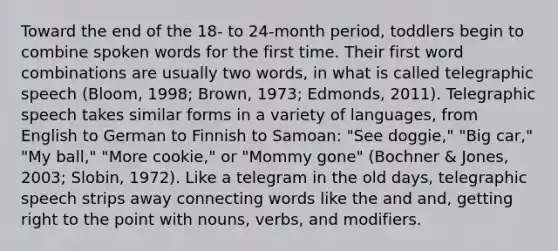 Toward the end of the 18- to 24-month period, toddlers begin to combine spoken words for the first time. Their first word combinations are usually two words, in what is called telegraphic speech (Bloom, 1998; Brown, 1973; Edmonds, 2011). Telegraphic speech takes similar forms in a variety of languages, from English to German to Finnish to Samoan: "See doggie," "Big car," "My ball," "More cookie," or "Mommy gone" (Bochner & Jones, 2003; Slobin, 1972). Like a telegram in the old days, telegraphic speech strips away connecting words like the and and, getting right to the point with nouns, verbs, and modifiers.