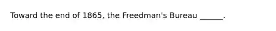 Toward the end of 1865, the Freedman's Bureau ______.