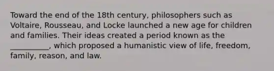 Toward the end of the 18th century, philosophers such as Voltaire, Rousseau, and Locke launched a new age for children and families. Their ideas created a period known as the __________, which proposed a humanistic view of life, freedom, family, reason, and law.