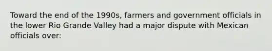 Toward the end of the 1990s, farmers and government officials in the lower Rio Grande Valley had a major dispute with Mexican officials over: