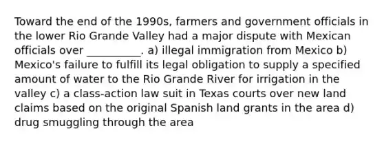 Toward the end of the 1990s, farmers and government officials in the lower Rio Grande Valley had a major dispute with Mexican officials over __________. a) illegal immigration from Mexico b) Mexico's failure to fulfill its legal obligation to supply a specified amount of water to the Rio Grande River for irrigation in the valley c) a class-action law suit in Texas courts over new land claims based on the original Spanish land grants in the area d) drug smuggling through the area