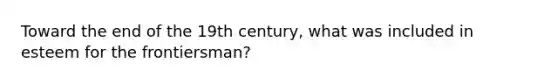 Toward the end of the 19th century, what was included in esteem for the frontiersman?