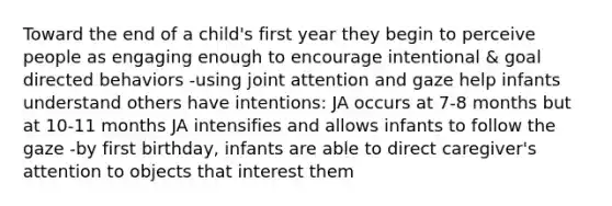 Toward the end of a child's first year they begin to perceive people as engaging enough to encourage intentional & goal directed behaviors -using joint attention and gaze help infants understand others have intentions: JA occurs at 7-8 months but at 10-11 months JA intensifies and allows infants to follow the gaze -by first birthday, infants are able to direct caregiver's attention to objects that interest them