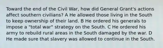 Toward the end of the Civil War, how did General Grant's actions affect southern civilians? A He allowed those living in the South to keep ownership of their land. B He ordered his generals to impose a "total war" strategy on the South. C He ordered his army to rebuild rural areas in the South damaged by the war. D He made sure that slavery was allowed to continue in the South.