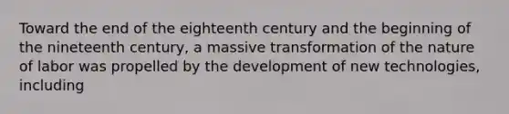 Toward the end of the eighteenth century and the beginning of the nineteenth century, a massive transformation of the nature of labor was propelled by the development of new technologies, including