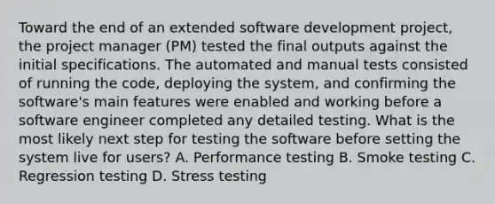 Toward the end of an extended software development project, the project manager (PM) tested the final outputs against the initial specifications. The automated and manual tests consisted of running the code, deploying the system, and confirming the software's main features were enabled and working before a software engineer completed any detailed testing. What is the most likely next step for testing the software before setting the system live for users? A. Performance testing B. Smoke testing C. Regression testing D. Stress testing