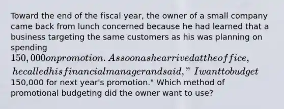 Toward the end of the fiscal year, the owner of a small company came back from lunch concerned because he had learned that a business targeting the same customers as his was planning on spending 150,000 on promotion. As soon as he arrived at the office, he called his financial manager and said, "I want to budget150,000 for next year's promotion." Which method of promotional budgeting did the owner want to use?