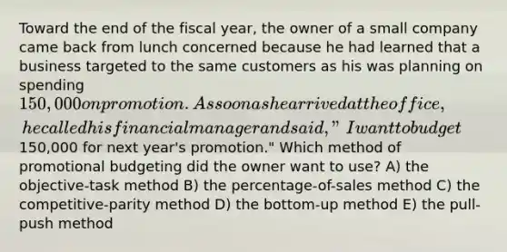 Toward the end of the fiscal year, the owner of a small company came back from lunch concerned because he had learned that a business targeted to the same customers as his was planning on spending 150,000 on promotion. As soon as he arrived at the office, he called his financial manager and said, "I want to budget150,000 for next year's promotion." Which method of promotional budgeting did the owner want to use? A) the objective-task method B) the percentage-of-sales method C) the competitive-parity method D) the bottom-up method E) the pull-push method