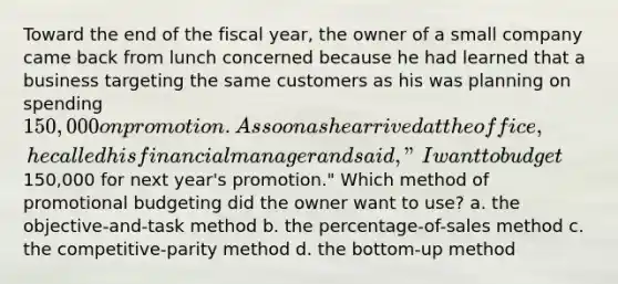 Toward the end of the fiscal year, the owner of a small company came back from lunch concerned because he had learned that a business targeting the same customers as his was planning on spending 150,000 on promotion. As soon as he arrived at the office, he called his financial manager and said, "I want to budget150,000 for next year's promotion." Which method of promotional budgeting did the owner want to use? a. the objective-and-task method b. the percentage-of-sales method c. the competitive-parity method d. the bottom-up method