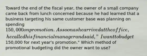 Toward the end of the fiscal year, the owner of a small company came back from lunch concerned because he had learned that a business targeting his same customer base was planning on spending 150,000 on promotion. As soon as he arrived at the office, he called his financial manager and said, "I want to budget150,000 for next year's promotion." Which method of promotional budgeting did the owner want to use?